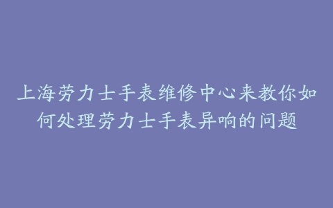 上海劳力士手表维修中心来教你如何处理劳力士手表异响的问题