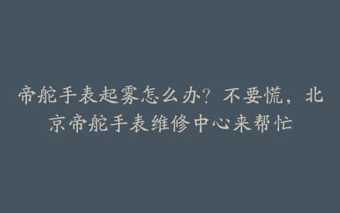帝舵手表起雾怎么办?不要慌,北京帝舵手表维修中心来帮忙
