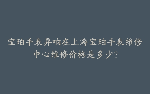 宝珀手表异响在上海宝珀手表维修中心维修价格是多少？
