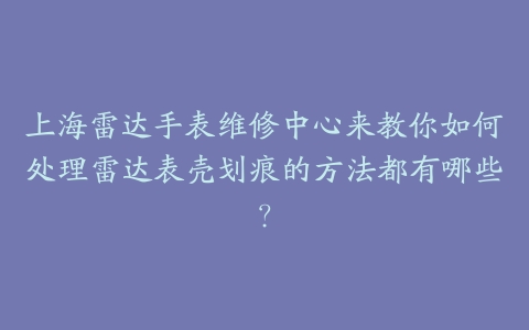 上海雷达手表维修中心来教你如何处理雷达表壳划痕的方法都有哪些?