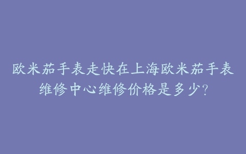 欧米茄手表走快在上海欧米茄手表维修中心维修价格是多少?