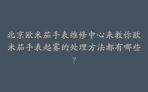 北京欧米茄手表维修中心来教你欧米茄手表起雾的处理方法都有哪些?