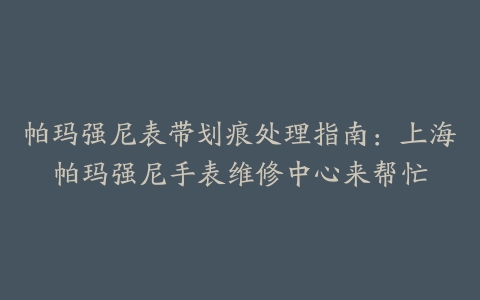 帕玛强尼表带划痕处理指南：上海帕玛强尼手表维修中心来帮忙