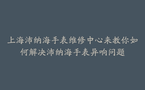 上海沛纳海手表维修中心来教你如何解决沛纳海手表异响问题