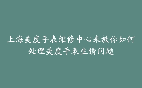 上海美度手表维修中心来教你如何处理美度手表生锈问题