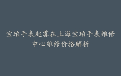 宝珀手表起雾在上海宝珀手表维修中心维修价格解析