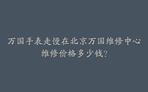 万国手表走慢在北京万国维修中心维修价格多少钱?
