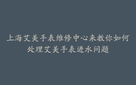 上海艾美手表维修中心来教你如何处理艾美手表进水问题