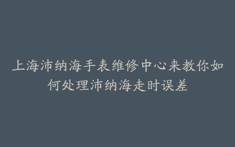 上海沛纳海手表维修中心来教你如何处理沛纳海走时误差