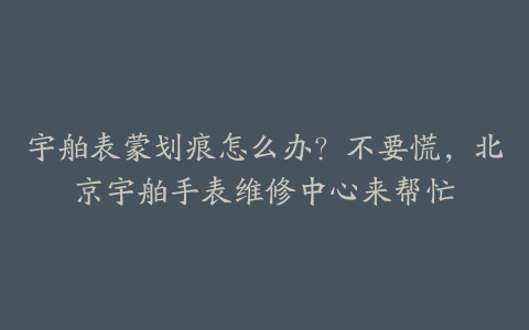 宇舶表蒙划痕怎么办？不要慌，北京宇舶手表维修中心来帮忙