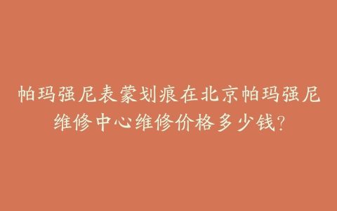 帕玛强尼表蒙划痕在北京帕玛强尼维修中心维修价格多少钱？