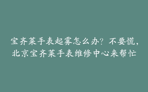 宝齐莱手表起雾怎么办？不要慌，北京宝齐莱手表维修中心来帮忙