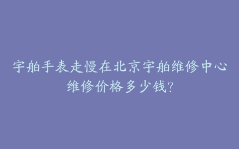 宇舶手表走慢在北京宇舶维修中心维修价格多少钱?