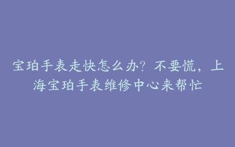 宝珀手表走快怎么办？不要慌，上海宝珀手表维修中心来帮忙