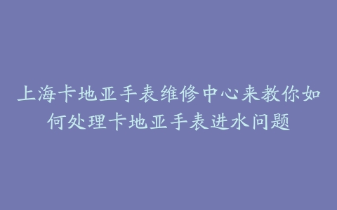 上海卡地亚手表维修中心来教你如何处理卡地亚手表进水问题