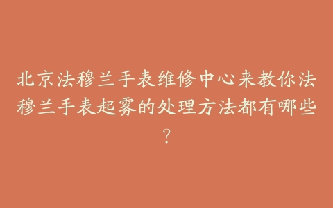 北京法穆兰手表维修中心来教你法穆兰手表起雾的处理方法都有哪些?