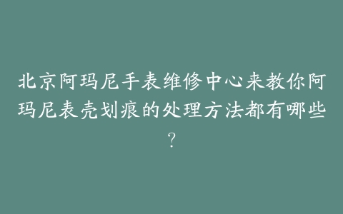 北京阿玛尼手表维修中心来教你阿玛尼表壳划痕的处理方法都有哪些？