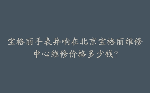 宝格丽手表异响在北京宝格丽维修中心维修价格多少钱？