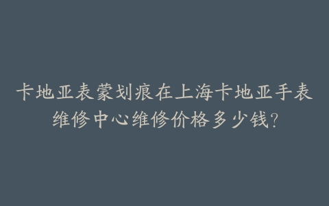 卡地亚表蒙划痕在上海卡地亚手表维修中心维修价格多少钱？