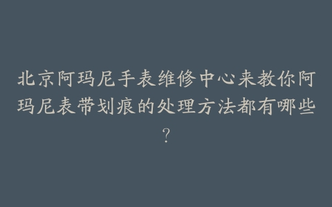 北京阿玛尼手表维修中心来教你阿玛尼表带划痕的处理方法都有哪些?
