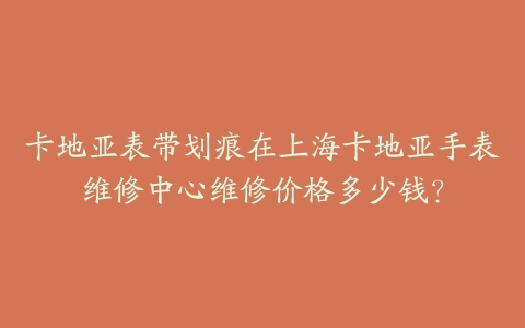 卡地亚表带划痕在上海卡地亚手表维修中心维修价格多少钱？
