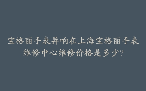 宝格丽手表异响在上海宝格丽手表维修中心维修价格是多少？