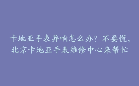 卡地亚手表异响怎么办？不要慌，北京卡地亚手表维修中心来帮忙