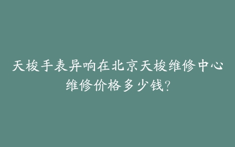 天梭手表异响在北京天梭维修中心维修价格多少钱？