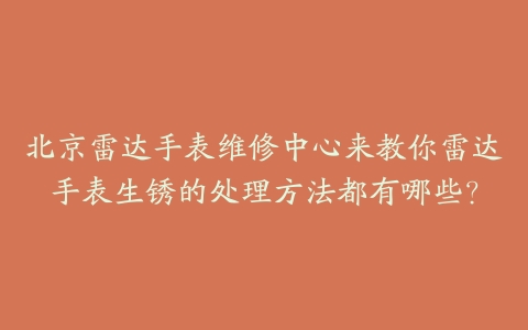 北京雷达手表维修中心来教你雷达手表生锈的处理方法都有哪些？