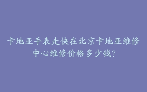 卡地亚手表走快在北京卡地亚维修中心维修价格多少钱？