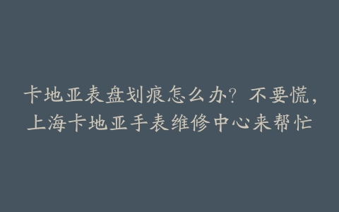 卡地亚表盘划痕怎么办？不要慌，上海卡地亚手表维修中心来帮忙