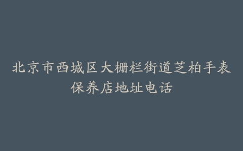 北京市西城区大栅栏街道芝柏手表保养店地址电话