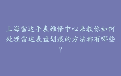 上海雷达手表维修中心来教你如何处理雷达表盘划痕的方法都有哪些？