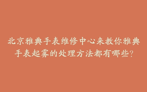 北京雅典手表维修中心来教你雅典手表起雾的处理方法都有哪些？