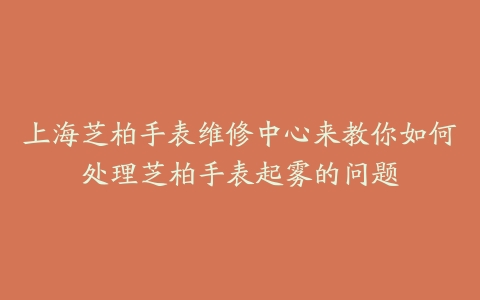 上海芝柏手表维修中心来教你如何处理芝柏手表起雾的问题
