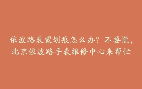 依波路表蒙划痕怎么办？不要慌，北京依波路手表维修中心来帮忙