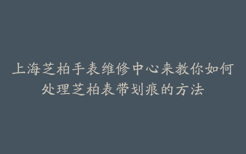 上海芝柏手表维修中心来教你如何处理芝柏表带划痕的方法