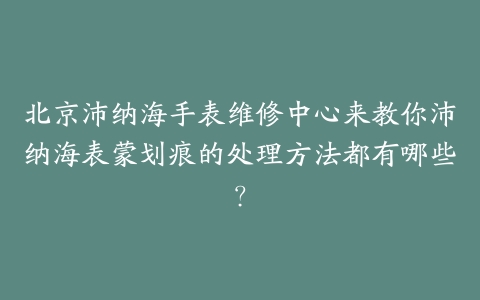 北京沛纳海手表维修中心来教你沛纳海表蒙划痕的处理方法都有哪些？