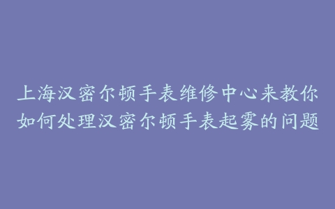 上海汉密尔顿手表维修中心来教你如何处理汉密尔顿手表起雾的问题