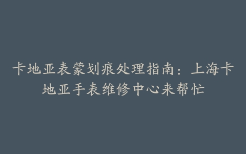 卡地亚表蒙划痕处理指南:上海卡地亚手表维修中心来帮忙