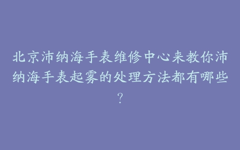 北京沛纳海手表维修中心来教你沛纳海手表起雾的处理方法都有哪些?