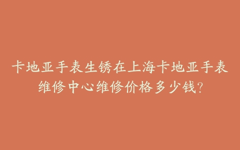 卡地亚手表生锈在上海卡地亚手表维修中心维修价格多少钱？