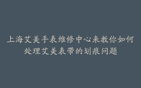 上海艾美手表维修中心来教你如何处理艾美表带的划痕问题