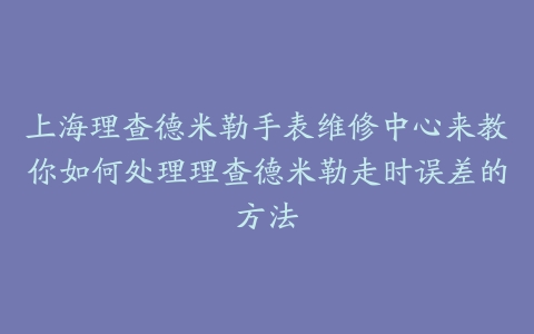上海理查德米勒手表维修中心来教你如何处理理查德米勒走时误差的方法