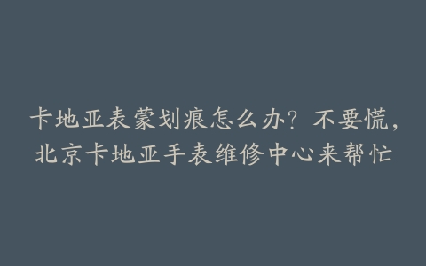卡地亚表蒙划痕怎么办?不要慌,北京卡地亚手表维修中心来帮忙
