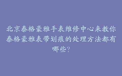 北京泰格豪雅手表维修中心来教你泰格豪雅表带划痕的处理方法都有哪些?