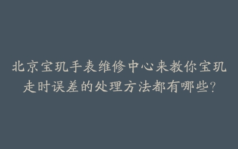 北京宝玑手表维修中心来教你宝玑走时误差的处理方法都有哪些?