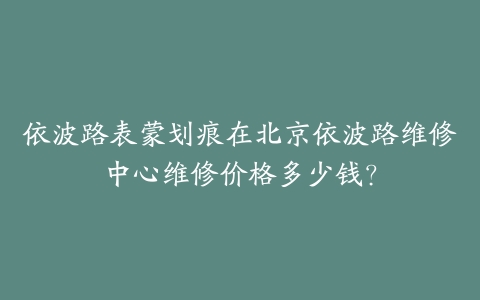 依波路表蒙划痕在北京依波路维修中心维修价格多少钱?