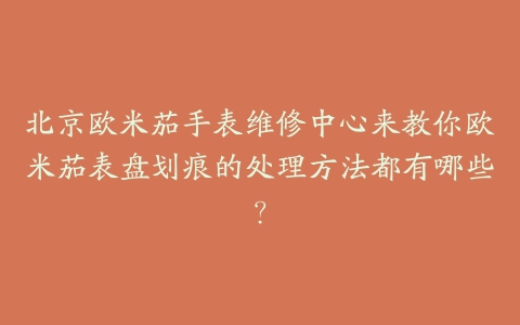 北京欧米茄手表维修中心来教你欧米茄表盘划痕的处理方法都有哪些?