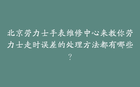 北京劳力士手表维修中心来教你劳力士走时误差的处理方法都有哪些？